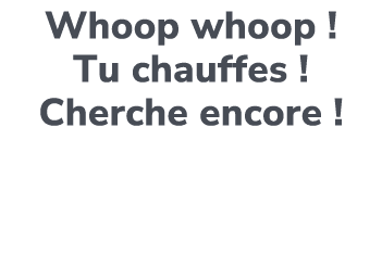 Whoop whoop ! Tu chauffes ! Cherche encore !
