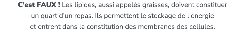 C’est FAUX ! Les lipides, aussi appel s graisses, doivent constituer un quart d’un repas. Ils permettent le stockage ...