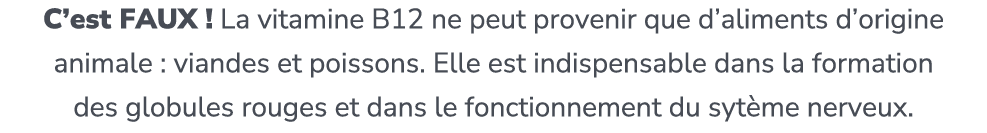 C’est FAUX ! La vitamine B12 ne peut provenir que d’aliments d’origine animale : viandes et poissons. Elle est indisp...