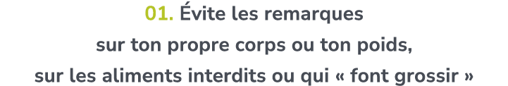 01. vite les remarques sur ton propre corps ou ton poids, sur les aliments interdits ou qui « font grossir » 