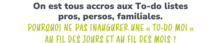 On est tous accros aux To do listes pros, persos, familiales. Pourquoi ne pas inaugurer une « To do Moi » au fil des ...