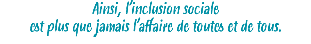Ainsi, l’inclusion sociale est plus que jamais l’affaire de toutes et de tous.