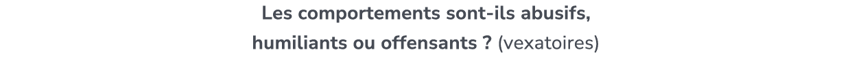 Les comportements sont ils abusifs, humiliants ou offensants ? (vexatoires)