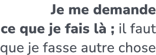 Je me demande ce que je fais l ; il faut que je fasse autre chose