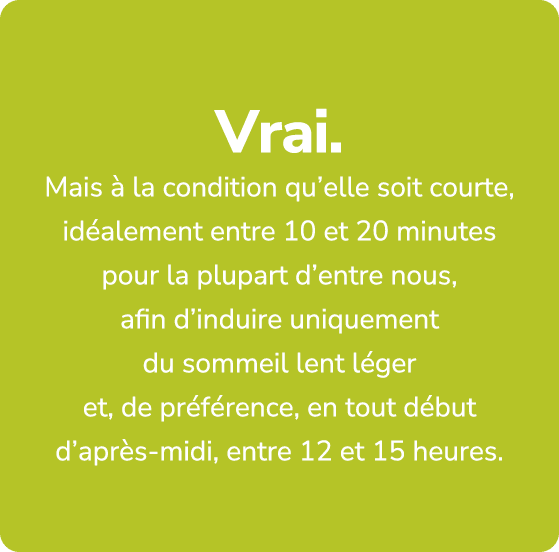 Vrai. Mais  la condition qu’elle soit courte, id alement entre 10 et 20 minutes pour la plupart d’entre nous, afin d...