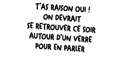 T’as raison oui ! On devrait se retrouver ce soir autour d’un verre pour en parler