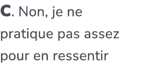 C. Non, je ne pratique pas assez pour en ressentir